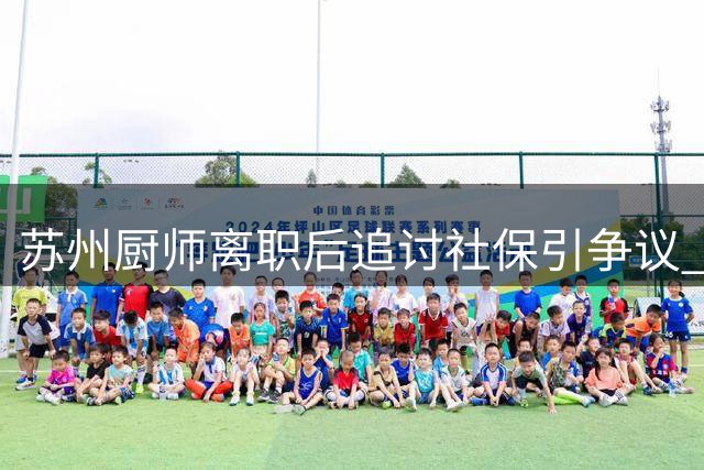 苏州厨师离职后追讨社保引争议 劳资纠纷触动法律与诚信讨论